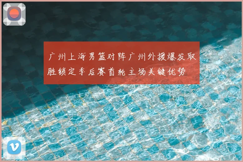 广州上海男篮对阵广州外援爆发取胜锁定季后赛首轮主场关键优势