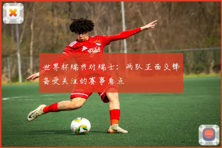 世界杯瑞典对瑞士：两队正面交锋备受关注的赛事看点