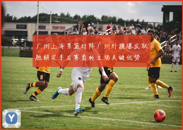 广州上海男篮对阵广州外援爆发取胜锁定季后赛首轮主场关键优势