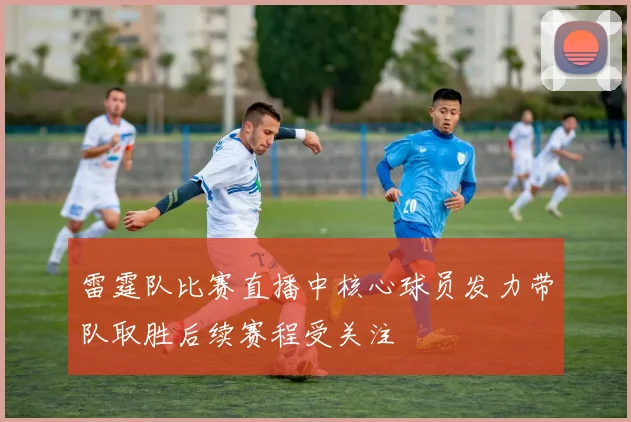 雷霆队比赛直播中核心球员发力带队取胜后续赛程受关注