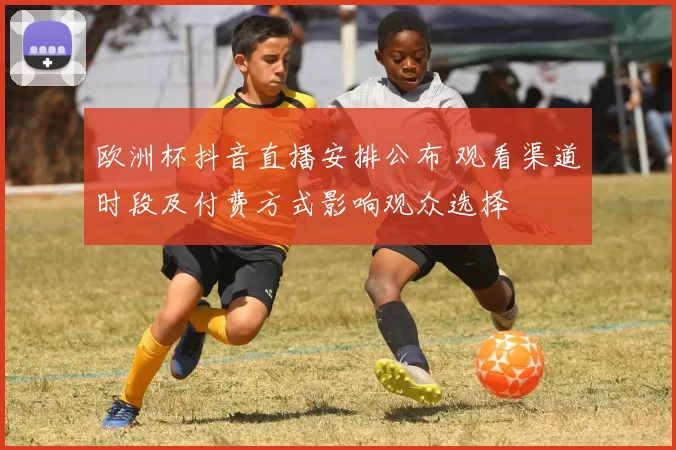 欧洲杯抖音直播安排公布 观看渠道时段及付费方式影响观众选择