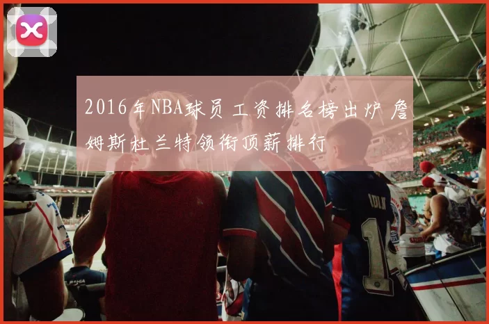2016年NBA球员工资排名榜出炉 詹姆斯杜兰特领衔顶薪排行
