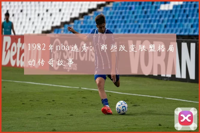 1982年nba选秀：那些改变联盟格局的传奇故事