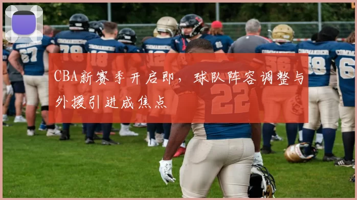 CBA新赛季开启即，球队阵容调整与外援引进成焦点