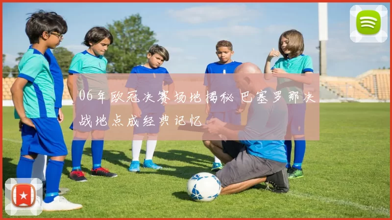 06年欧冠决赛场地揭秘 巴塞罗那决战地点成经典记忆