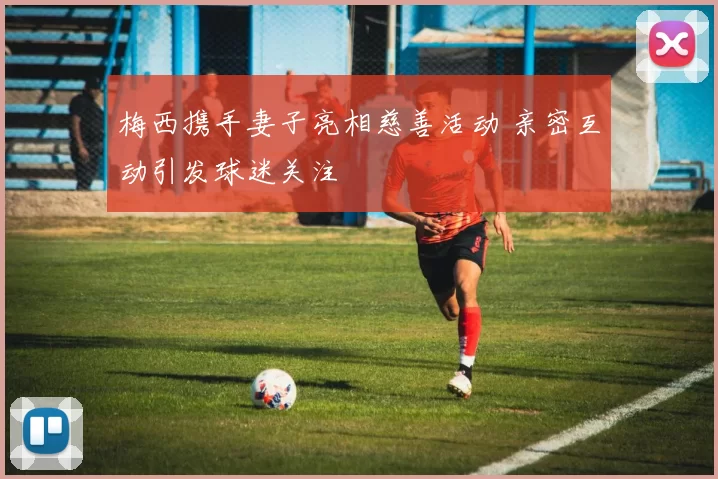 梅西携手妻子亮相慈善活动 亲密互动引发球迷关注