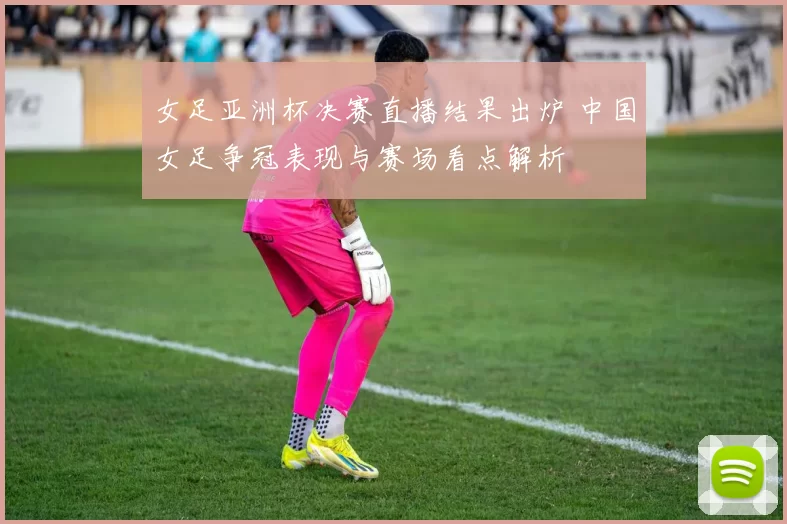 女足亚洲杯决赛直播结果出炉 中国女足争冠表现与赛场看点解析