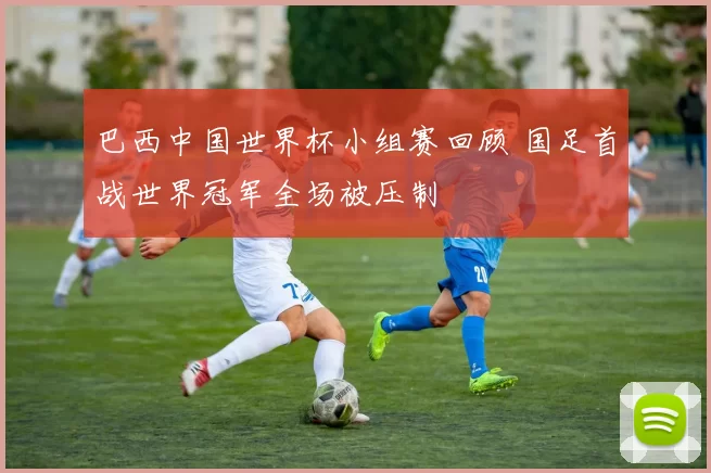 巴西中国世界杯小组赛回顾 国足首战世界冠军全场被压制