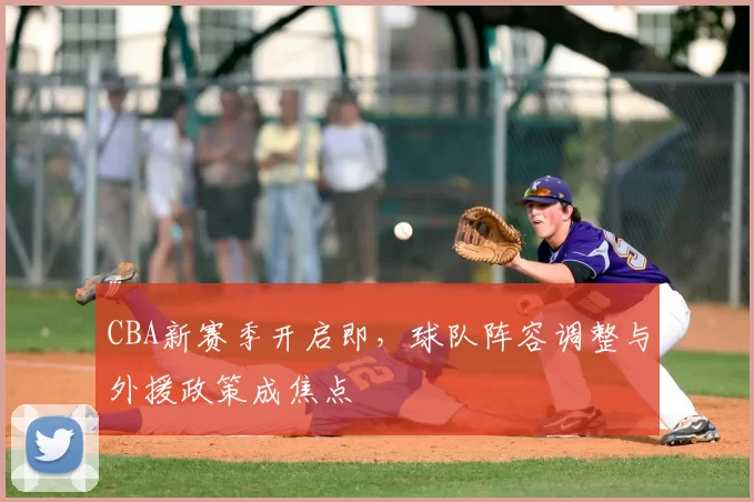 CBA新赛季开启即,球队阵容调整与外援政策成焦点