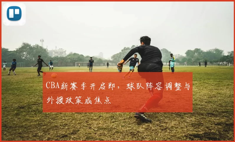 CBA新赛季开启即，球队阵容调整与外援政策成焦点