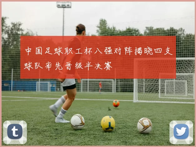 中国足球职工杯八强对阵揭晓四支球队率先晋级半决赛