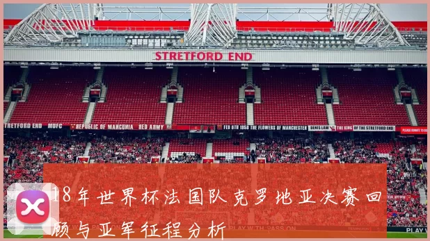 18年世界杯法国队克罗地亚决赛回顾与亚军征程分析