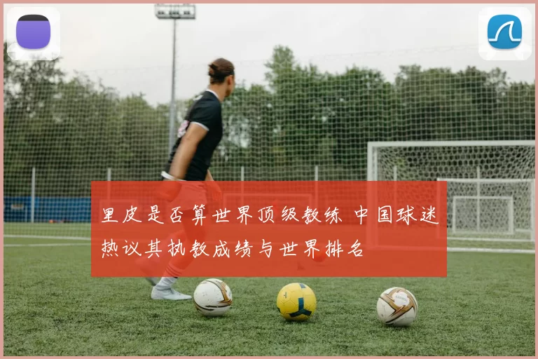 里皮是否算世界顶级教练 中国球迷热议其执教成绩与世界排名