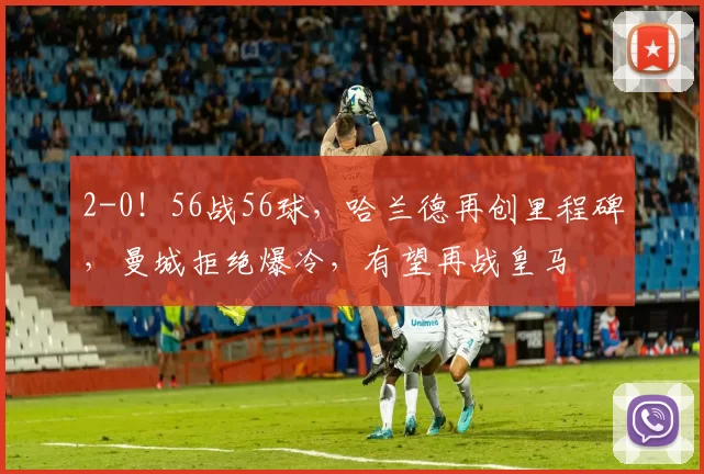 2-0！56战56球，哈兰德再创里程碑，曼城拒绝爆冷，有望再战皇马