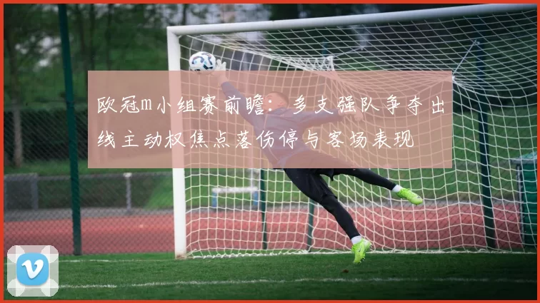 欧冠m小组赛前瞻:多支强队争夺出线主动权焦点落伤停与客场表现