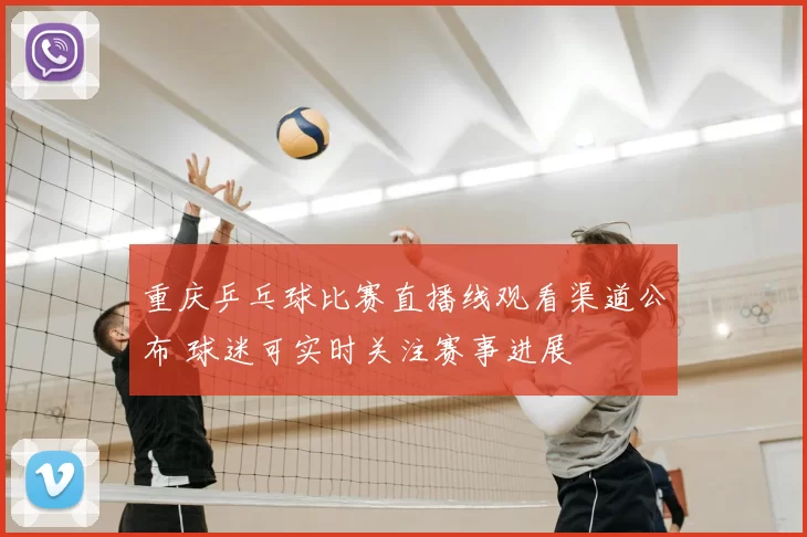 重庆乒乓球比赛直播线观看渠道公布 球迷可实时关注赛事进展