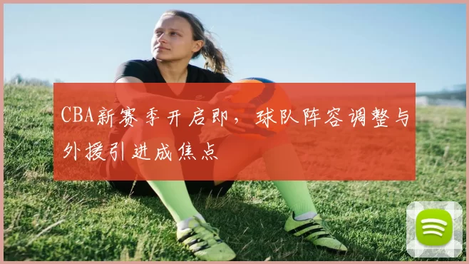 CBA新赛季开启即，球队阵容调整与外援引进成焦点