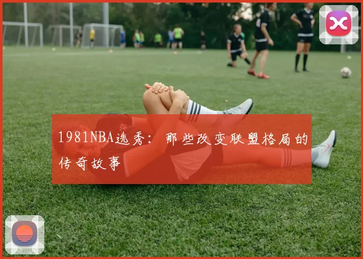 1981NBA选秀：那些改变联盟格局的传奇故事