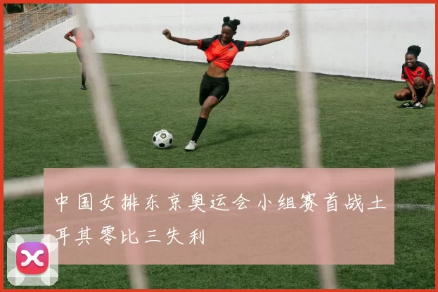 中国女排东京奥运会小组赛首战土耳其零比三失利