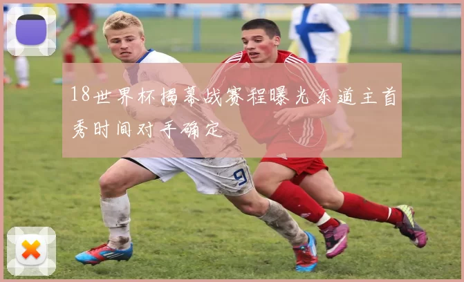18世界杯揭幕战赛程曝光东道主首秀时间对手确定