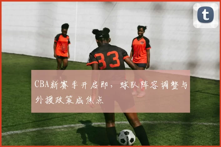 CBA新赛季开启即，球队阵容调整与外援政策成焦点