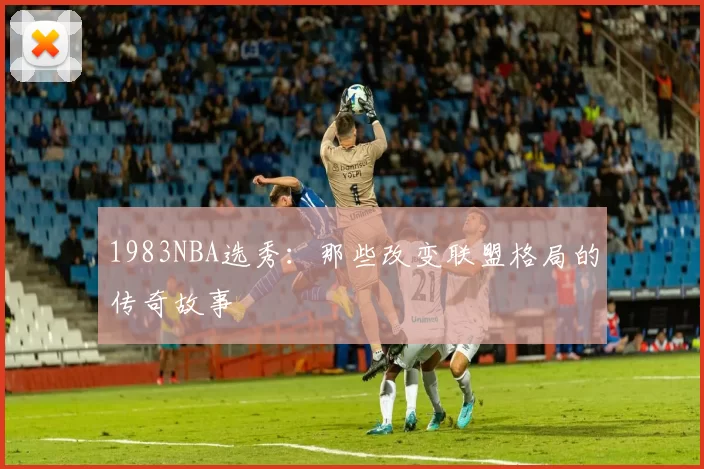 1983NBA选秀：那些改变联盟格局的传奇故事