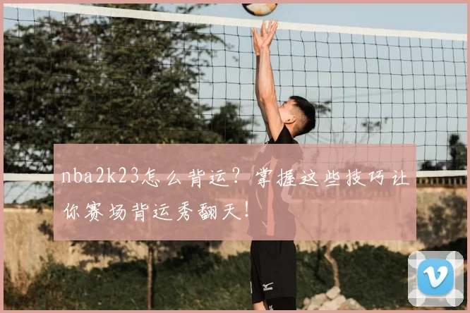 nba2k23怎么背运？掌握这些技巧让你赛场背运秀翻天！