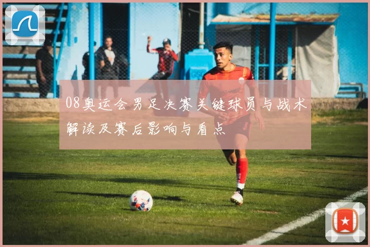 08奥运会男足决赛关键球员与战术解读及赛后影响与看点