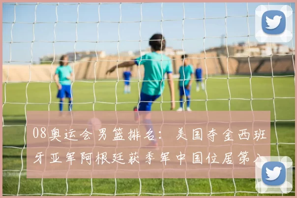 08奥运会男篮排名：美国夺金西班牙亚军阿根廷获季军中国位居第八