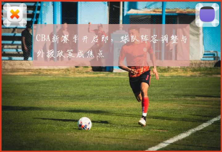 CBA新赛季开启即，球队阵容调整与外援政策成焦点