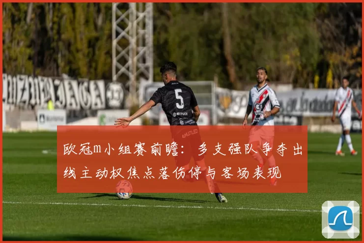 欧冠m小组赛前瞻:多支强队争夺出线主动权焦点落伤停与客场表现