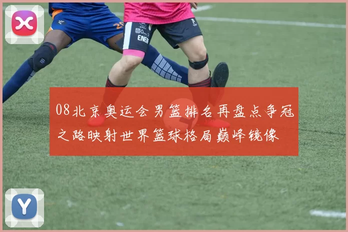 08北京奥运会男篮排名再盘点争冠之路映射世界篮球格局巅峰镜像