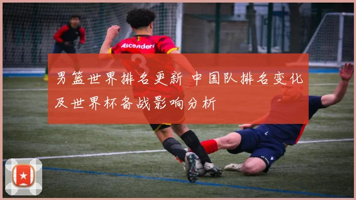 男篮世界排名更新 中国队排名变化及世界杯备战影响分析