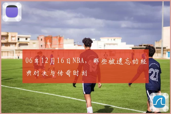 06年12月16日NBA，那些被遗忘的经典对决与传奇时刻