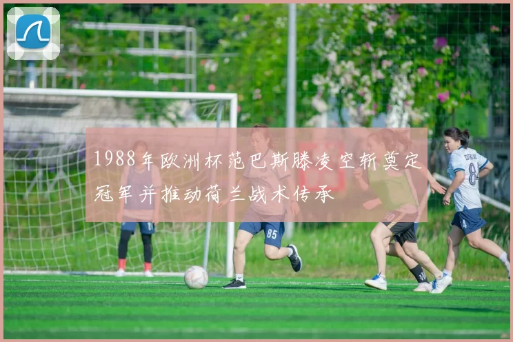 1988年欧洲杯范巴斯滕凌空斩奠定冠军并推动荷兰战术传承