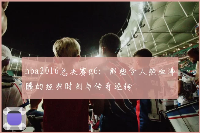 nba2016总决赛g6:那些令人热血沸腾的经典时刻与传奇逆转