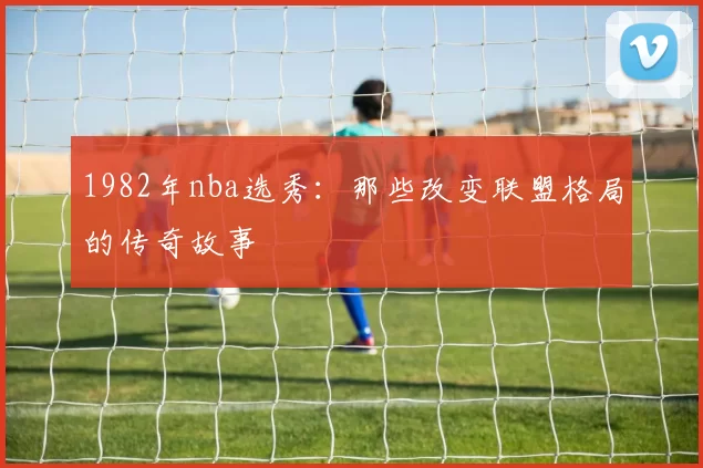 1982年nba选秀：那些改变联盟格局的传奇故事