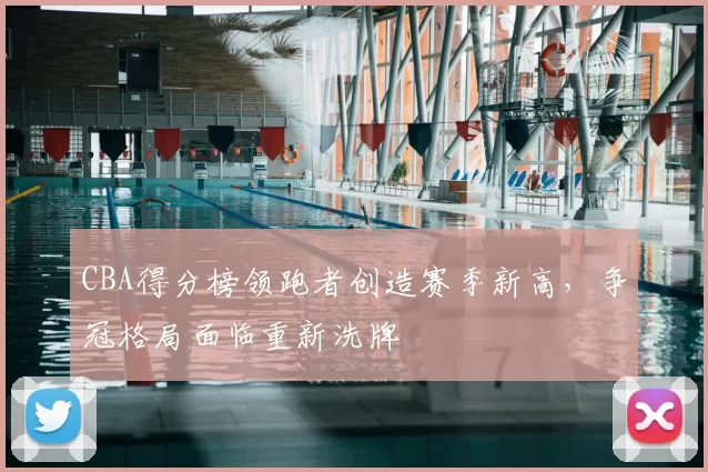 CBA得分榜领跑者创造赛季新高，争冠格局面临重新洗牌