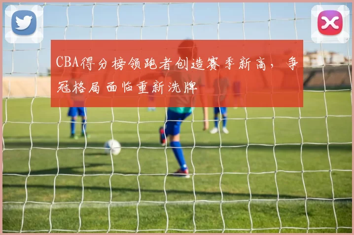 CBA得分榜领跑者创造赛季新高，争冠格局面临重新洗牌
