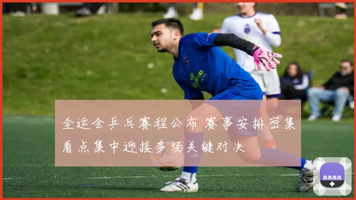 全运会乒乓赛程公布 赛事安排密集看点集中迎接多场关键对决