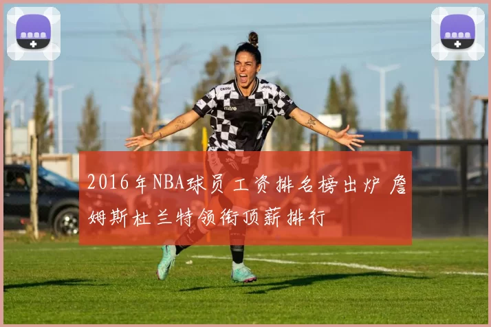 2016年NBA球员工资排名榜出炉 詹姆斯杜兰特领衔顶薪排行