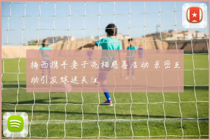 梅西携手妻子亮相慈善活动 亲密互动引发球迷关注