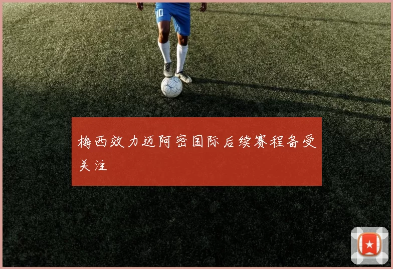 梅西效力迈阿密国际后续赛程备受关注