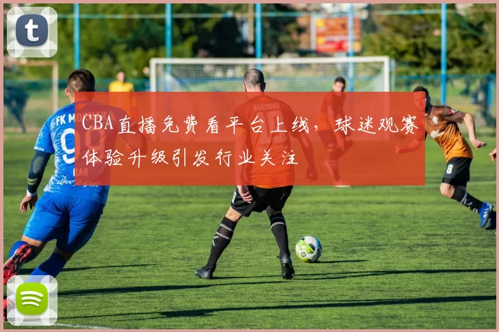 CBA直播免费看平台上线，球迷观赛体验升级引发行业关注