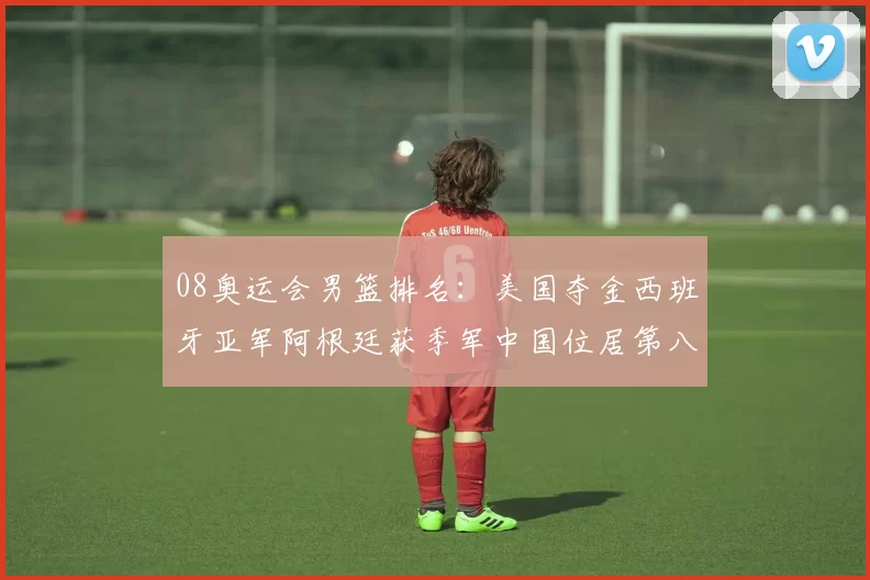 08奥运会男篮排名：美国夺金西班牙亚军阿根廷获季军中国位居第八