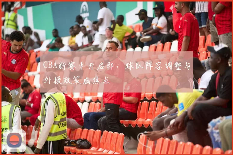 CBA新赛季开启即，球队阵容调整与外援政策成焦点