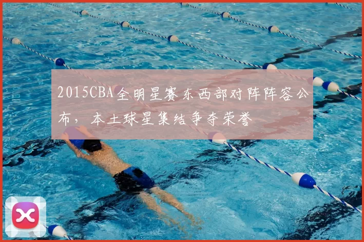 2015CBA全明星赛东西部对阵阵容公布，本土球星集结争夺荣誉