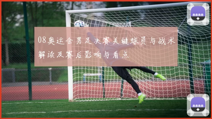 08奥运会男足决赛关键球员与战术解读及赛后影响与看点