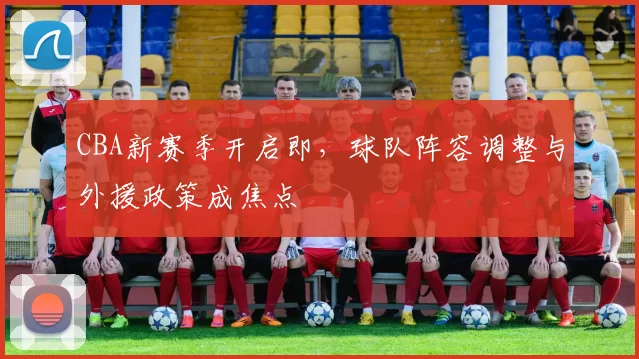 CBA新赛季开启即，球队阵容调整与外援政策成焦点